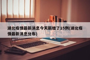 湖北疫情最新消息今天新增了15例(湖北疫情最新消息分布)