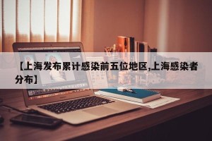 【上海发布累计感染前五位地区,上海感染者分布】