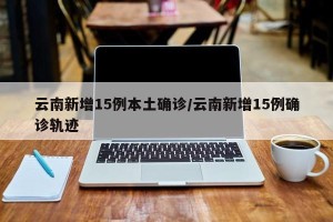云南新增15例本土确诊/云南新增15例确诊轨迹