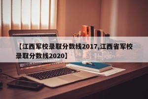 【江西军校录取分数线2017,江西省军校录取分数线2020】