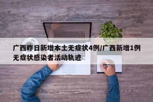 广西昨日新增本土无症状4例/广西新增1例无症状感染者活动轨迹